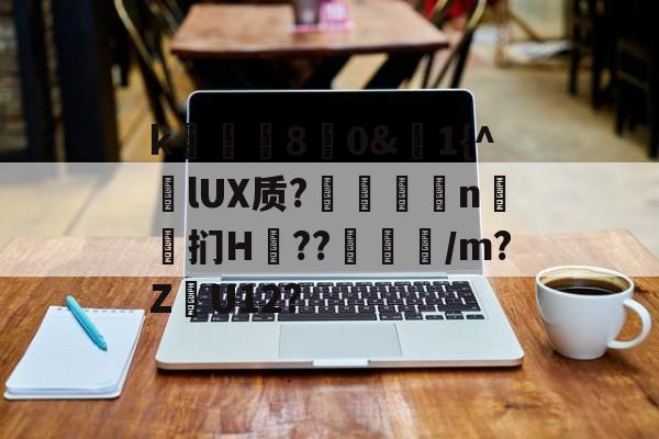 k庂€80&amp;聕1{^lUX质?搤嚂軹n鈤斞扪H??魐馾/m?Z愢U12?的简单介绍-官方网站